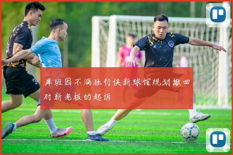 库班因不满独行侠新球馆规划撤回对新老板的起诉