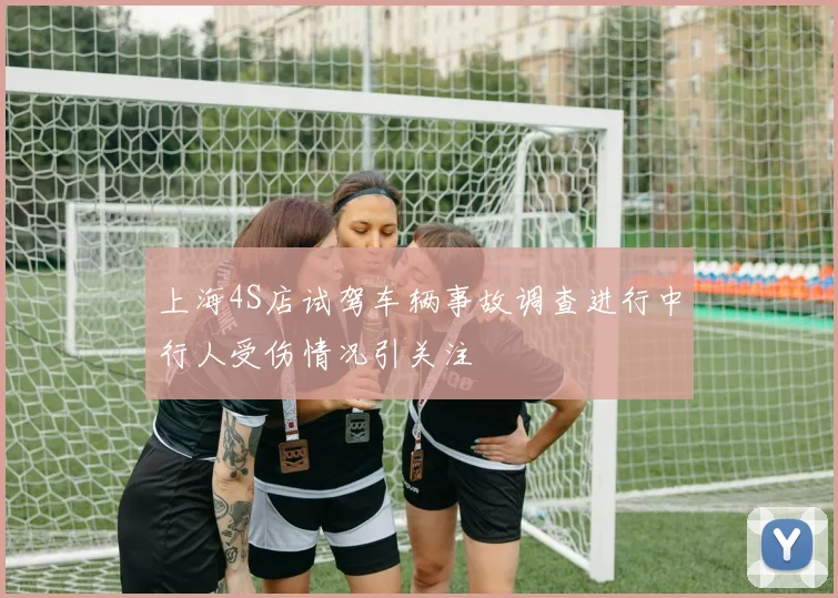 上海4S店试驾车辆事故调查进行中行人受伤情况引关注