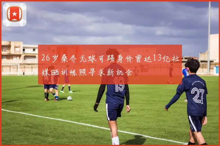 26岁桑乔无球可踢身价曾达13亿社媒晒训练照寻求新机会