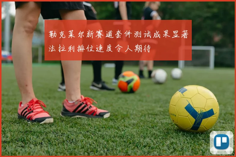勒克莱尔新赛道套件测试成果显著法拉利排位速度令人期待